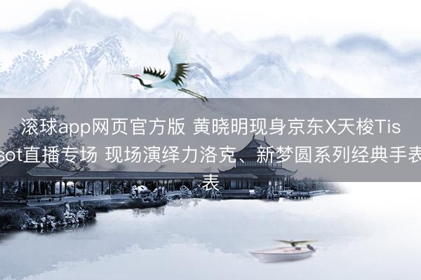 滚球app网页官方版 黄晓明现身京东X天梭Tissot直播专场 现场演绎力洛克、新梦圆系列经典手表