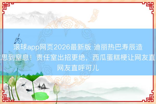 滚球app网页2026最新版 迪丽热巴寿辰造型好意思到窒息!责任室出招更绝,西瓜蛋糕梗让网友直呼可儿