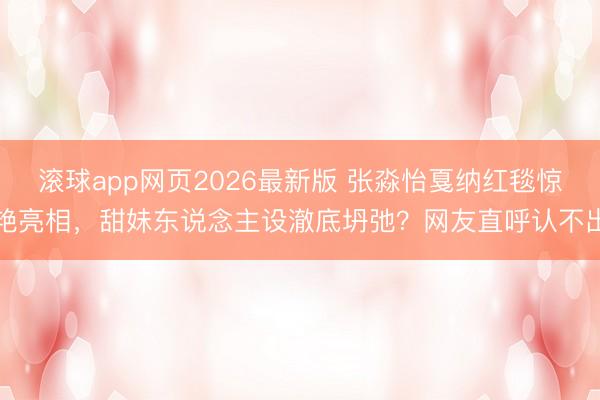 滚球app网页2026最新版 张淼怡戛纳红毯惊艳亮相，甜妹东说念主设澈底坍弛？网友直呼认不出