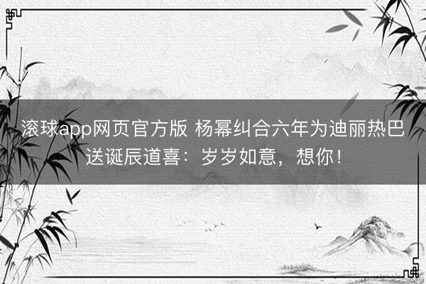 滚球app网页官方版 杨幂纠合六年为迪丽热巴送诞辰道喜:岁岁如意,想你!