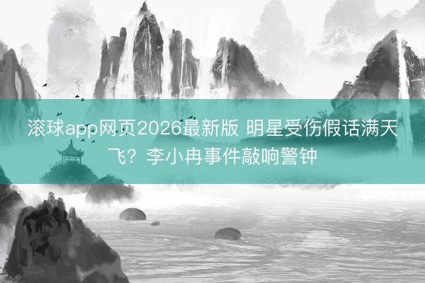 滚球app网页2026最新版 明星受伤假话满天飞?李小冉事件敲响警钟