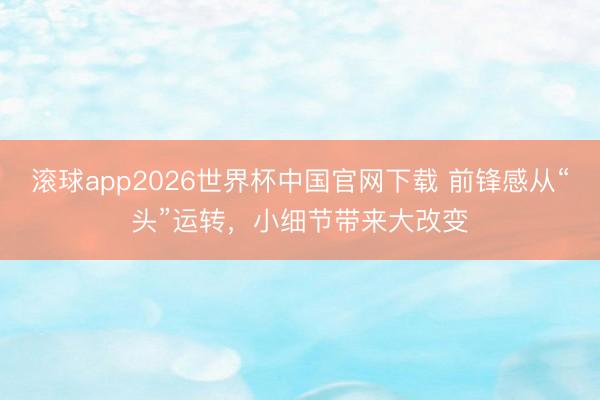滚球app2026世界杯中国官网下载 前锋感从“头”运转,小细节带来大改变