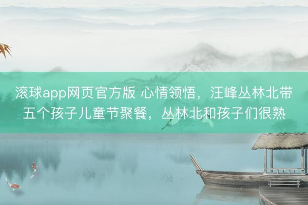 滚球app网页官方版 心情领悟,汪峰丛林北带五个孩子儿童节聚餐,丛林北和孩子们很熟