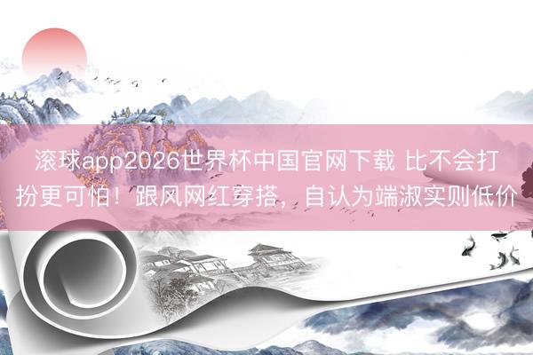滚球app2026世界杯中国官网下载 比不会打扮更可怕！跟风网红穿搭，自认为端淑实则低价