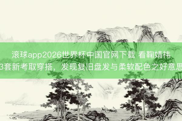 滚球app2026世界杯中国官网下载 看鞠婧祎3套新考取穿搭,发现复旧盘发与柔软配色之好意思