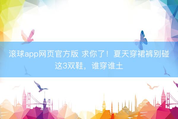滚球app网页官方版 求你了!夏天穿裙裤别碰这3双鞋,谁穿谁土
