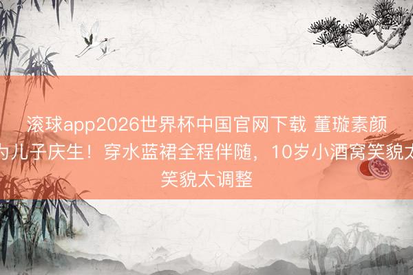 滚球app2026世界杯中国官网下载 董璇素颜出镜为儿子庆生!穿水蓝裙全程伴随,10岁小酒窝笑貌太调整