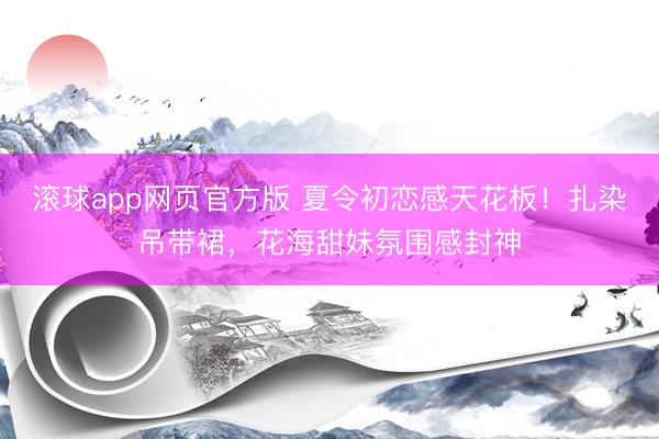 滚球app网页官方版 夏令初恋感天花板!扎染吊带裙,花海甜妹氛围感封神