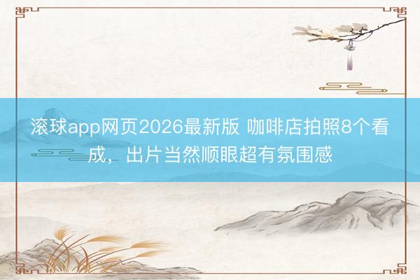 滚球app网页2026最新版 咖啡店拍照8个看成，出片当然顺眼超有氛围感
