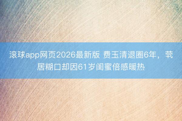 滚球app网页2026最新版 费玉清退圈6年,茕居糊口却因61岁闺蜜倍感暖热