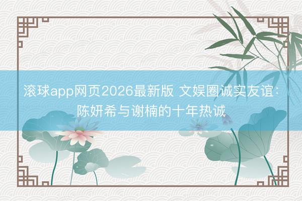 滚球app网页2026最新版 文娱圈诚实友谊:陈妍希与谢楠的十年热诚