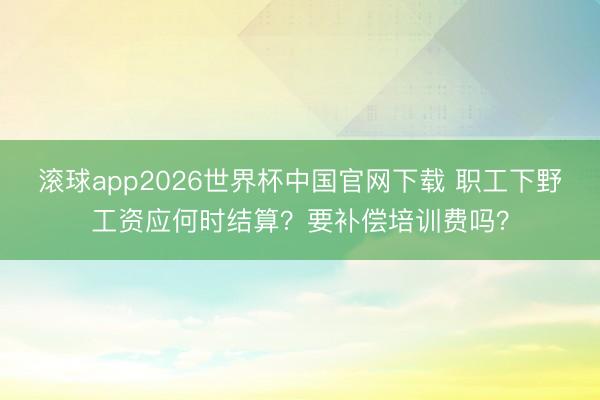 滚球app2026世界杯中国官网下载 职工下野工资应何时结算？要补偿培训费吗？