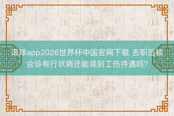 滚球app2026世界杯中国官网下载 去职后被会诊有行状病还能领到工伤待遇吗?