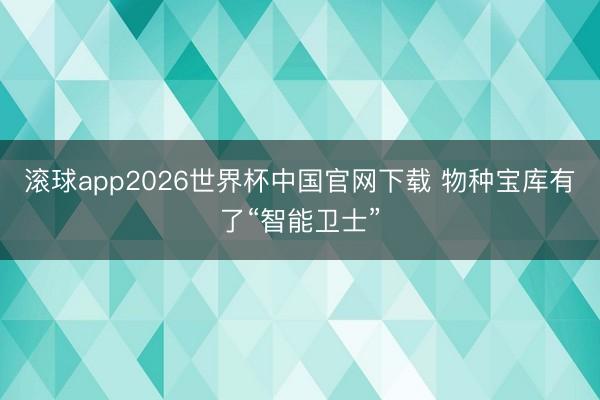 滚球app2026世界杯中国官网下载 物种宝库有了“智能卫士”