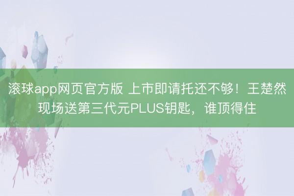 滚球app网页官方版 上市即请托还不够!王楚然现场送第三代元PLUS钥匙,谁顶得住