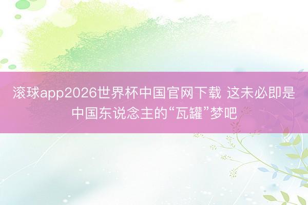 滚球app2026世界杯中国官网下载 这未必即是中国东说念主的“瓦罐”梦吧