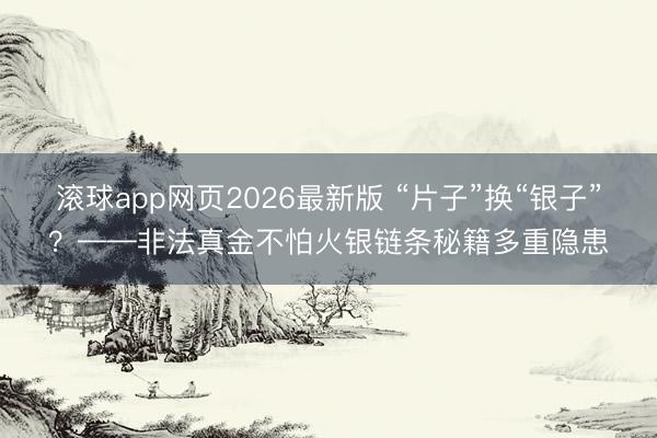 滚球app网页2026最新版 “片子”换“银子”?——非法真金不怕火银链条秘籍多重隐患