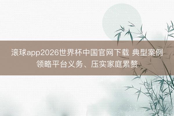 滚球app2026世界杯中国官网下载 典型案例领略平台义务、压实家庭累赘