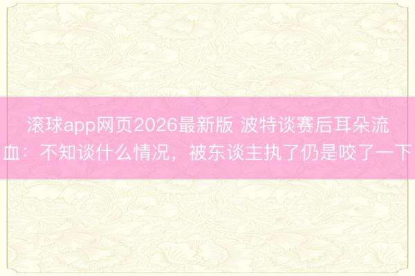 滚球app网页2026最新版 波特谈赛后耳朵流血：不知谈什么情况，被东谈主执了仍是咬了一下