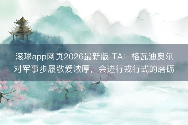 滚球app网页2026最新版 TA：格瓦迪奥尔对军事步履敬爱浓厚，会进行戎行式的磨砺