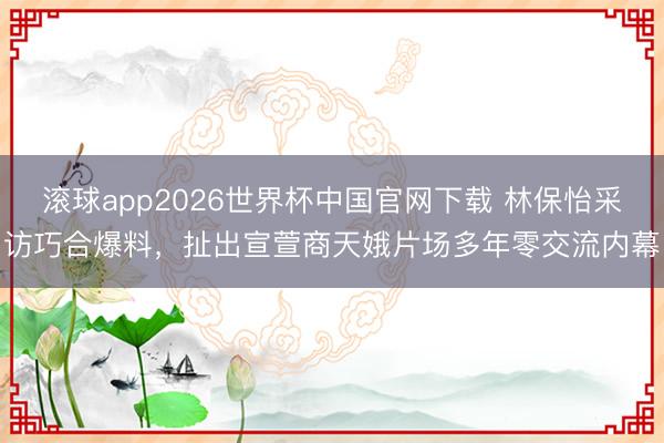 滚球app2026世界杯中国官网下载 林保怡采访巧合爆料，扯出宣萱商天娥片场多年零交流内幕