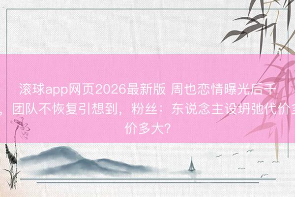 滚球app网页2026最新版 周也恋情曝光后千里默，团队不恢复引想到，粉丝：东说念主设坍弛代价多大？