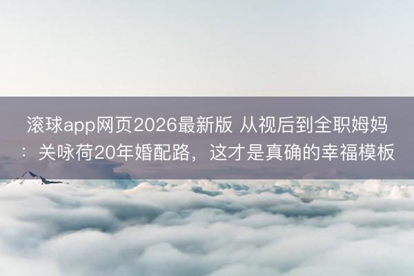滚球app网页2026最新版 从视后到全职姆妈:关咏荷20年婚配路,这才是真确的幸福模板