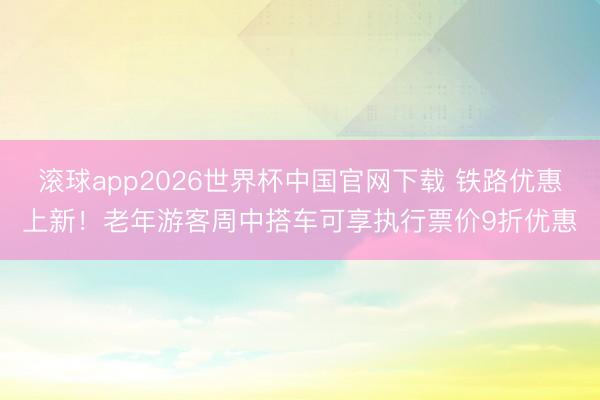 滚球app2026世界杯中国官网下载 铁路优惠上新！老年游客周中搭车可享执行票价9折优惠