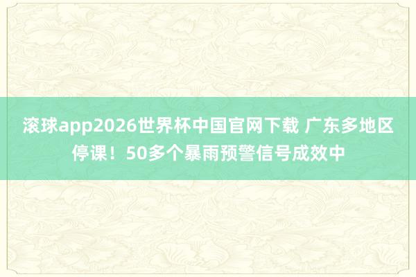 滚球app2026世界杯中国官网下载 广东多地区停课!50多个暴雨预警信号成效中