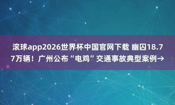 滚球app2026世界杯中国官网下载 幽囚18.77万辆!广州公布“电鸡”交通事故典型案例→