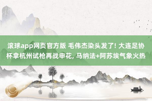 滚球app网页官方版 毛伟杰染头发了! 大连足协杯拿杭州试枪再战申花, 马纳法+阿苏埃气象火热