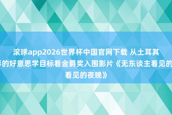 滚球app2026世界杯中国官网下载 从土耳其新电影的好意思学目标看金爵奖入围影片《无东谈主看见的夜晚》