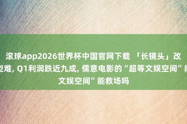 滚球app2026世界杯中国官网下载 「长镜头」改名易转型难, Q1利润跌近九成, 儒意电影的“超等文娱空间”能救场吗
