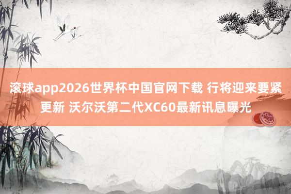 滚球app2026世界杯中国官网下载 行将迎来要紧更新 沃尔沃第二代XC60最新讯息曝光