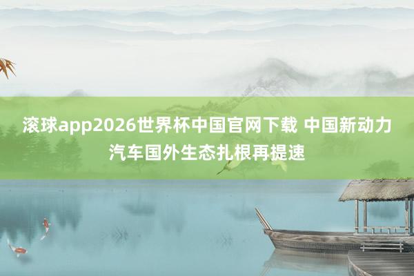 滚球app2026世界杯中国官网下载 中国新动力汽车国外生态扎根再提速