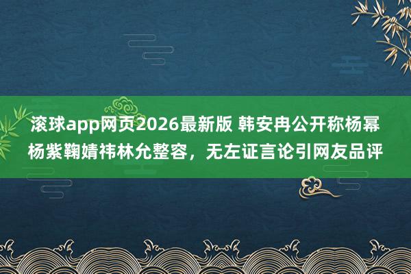 滚球app网页2026最新版 韩安冉公开称杨幂杨紫鞠婧祎林允整容,无左证言论引网友品评