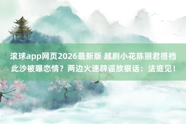滚球app网页2026最新版 越剧小花陈丽君搭档此沙被曝恋情?两边火速辟谣放狠话:法庭见!